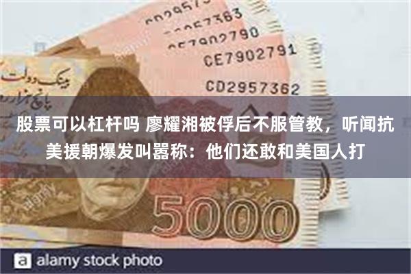 股票可以杠杆吗 廖耀湘被俘后不服管教，听闻抗美援朝爆发叫嚣称：他们还敢和美国人打