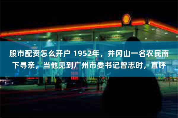 股市配资怎么开户 1952年，井冈山一名农民南下寻亲，当他见到广州市委书记曾志时，直呼