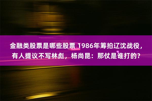 金融类股票是哪些股票 1986年筹拍辽沈战役，有人提议不写林彪，杨尚昆：那仗是谁打的？