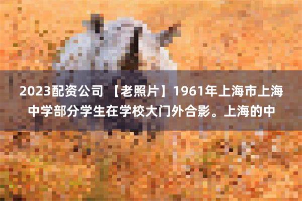 2023配资公司 【老照片】1961年上海市上海中学部分学生在学校大门外合影。上海的中