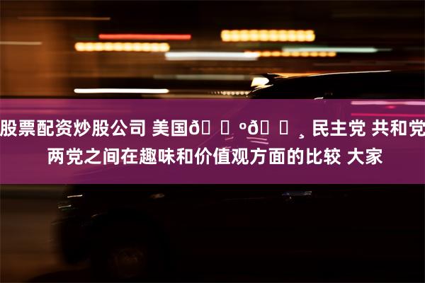 股票配资炒股公司 美国🇺🇸 民主党 共和党 两党之间在趣味和价值观方面的比较 大家