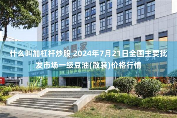 什么叫加杠杆炒股 2024年7月21日全国主要批发市场一级豆油(散装)价格行情