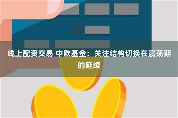 线上配资交易 中欧基金：关注结构切换在震荡期的延续