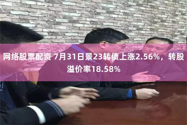 网络股票配资 7月31日景23转债上涨2.56%，转股溢价率18.58%