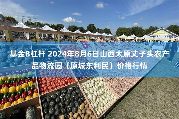 基金B杠杆 2024年8月6日山西太原丈子头农产品物流园（原城东利民）价格行情