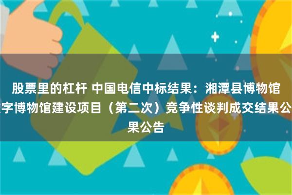 股票里的杠杆 中国电信中标结果：湘潭县博物馆数字博物馆建设项目（第二次）竞争性谈判成交结果公告