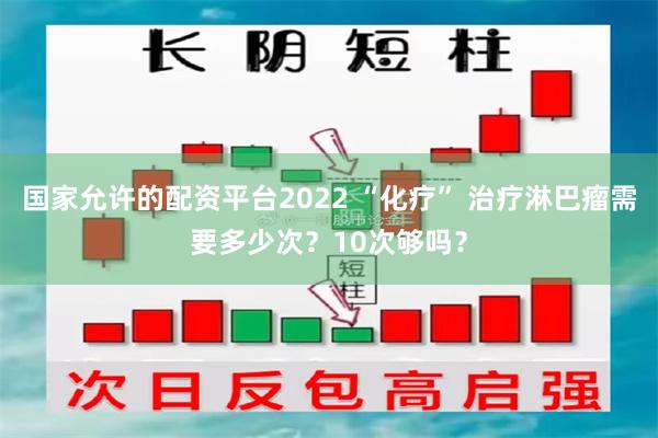 国家允许的配资平台2022 “化疗” 治疗淋巴瘤需要多少次？10次够吗？