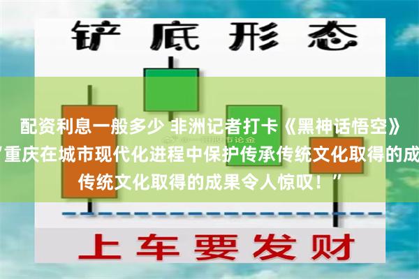 配资利息一般多少 非洲记者打卡《黑神话悟空》重庆取景地：“重庆在城市现代化进程中保护传承传统文化取得的成果令人惊叹！”