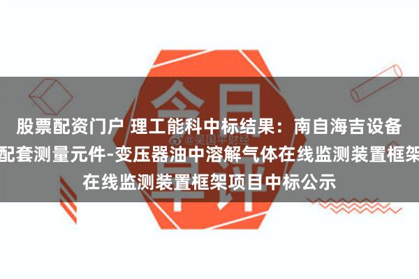 股票配资门户 理工能科中标结果：南自海吉设备状态感知系统配套测量元件-变压器油中溶解气体在线监测装置框架项目中标公示