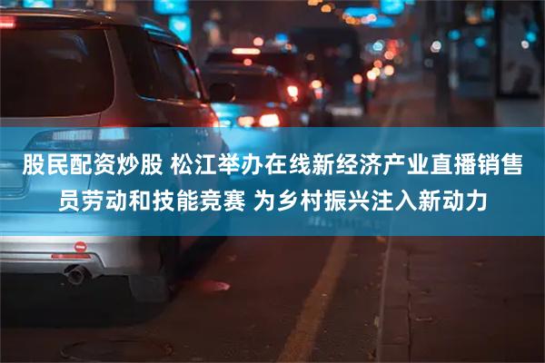 股民配资炒股 松江举办在线新经济产业直播销售员劳动和技能竞赛 为乡村振兴注入新动力