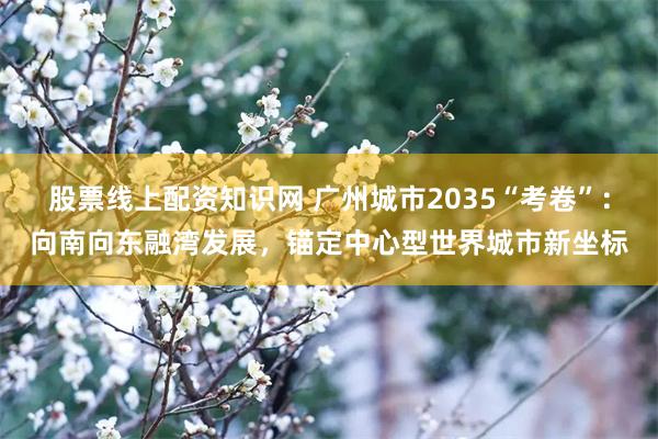 股票线上配资知识网 广州城市2035“考卷”：向南向东融湾发展，锚定中心型世界城市新坐标