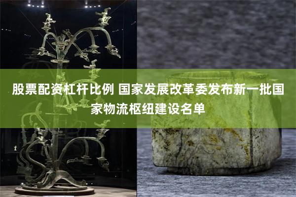 股票配资杠杆比例 国家发展改革委发布新一批国家物流枢纽建设名单