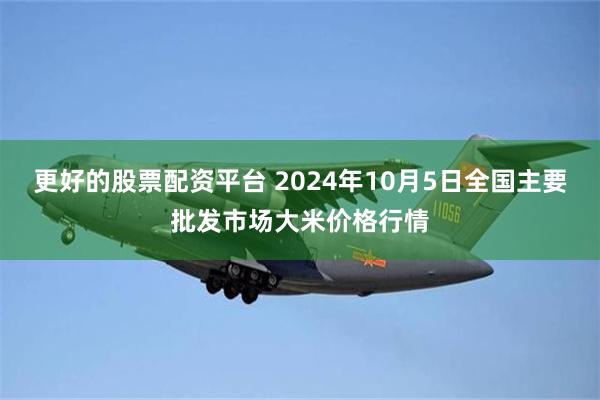 更好的股票配资平台 2024年10月5日全国主要批发市场大米价格行情