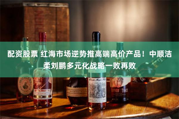 配资股票 红海市场逆势推高端高价产品！中顺洁柔刘鹏多元化战略一败再败