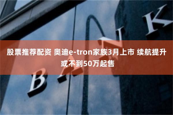 股票推荐配资 奥迪e-tron家族3月上市 续航提升 或不到50万起售