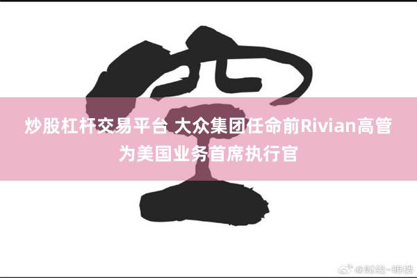 炒股杠杆交易平台 大众集团任命前Rivian高管为美国业务首席执行官