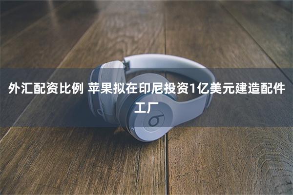 外汇配资比例 苹果拟在印尼投资1亿美元建造配件工厂