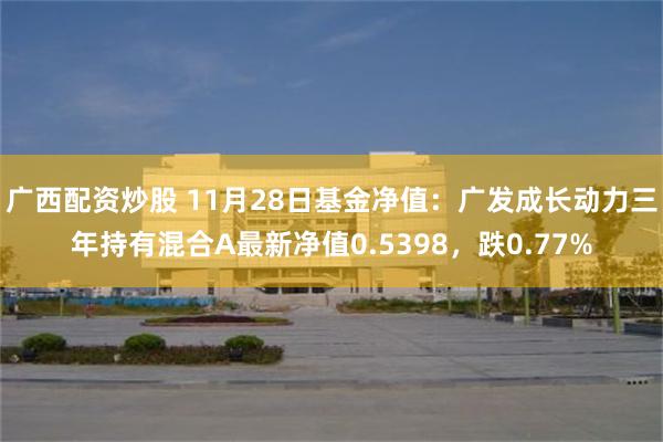 广西配资炒股 11月28日基金净值：广发成长动力三年持有混合A最新净值0.5398，跌0.77%