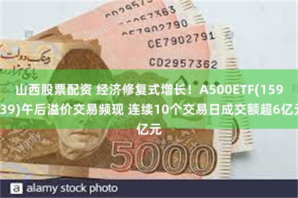 山西股票配资 经济修复式增长！A500ETF(159339)午后溢价交易频现 连续10个交易日成交额超6亿元