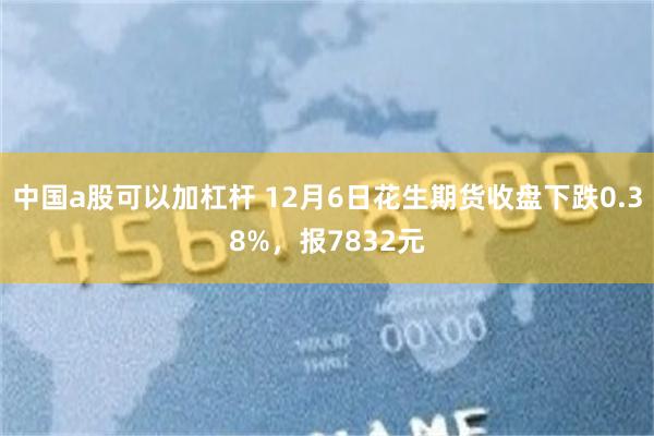 中国a股可以加杠杆 12月6日花生期货收盘下跌0.38%，报7832元