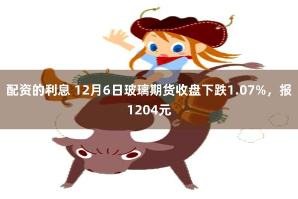 配资的利息 12月6日玻璃期货收盘下跌1.07%，报1204元