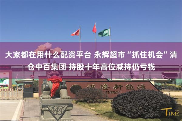 大家都在用什么配资平台 永辉超市“抓住机会”清仓中百集团 持股十年高位减持仍亏钱