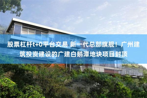 股票杠杆t+0平台交易 新一代总部旗舰！广州建筑投资建设的广建白鹅潭地块项目封顶