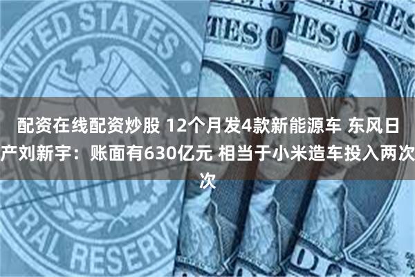 配资在线配资炒股 12个月发4款新能源车 东风日产刘新宇：账面有630亿元 相当于小米造车投入两次