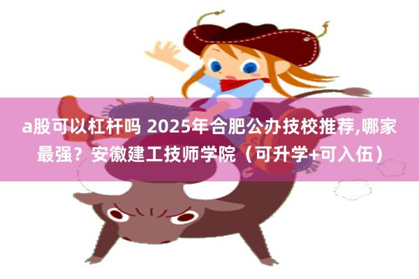 a股可以杠杆吗 2025年合肥公办技校推荐,哪家最强？安徽建工技师学院（可升学+可入伍）