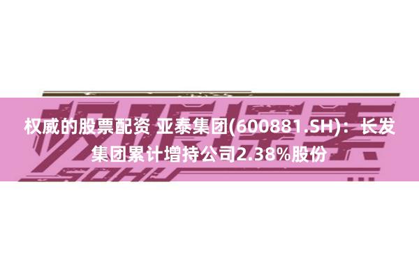 权威的股票配资 亚泰集团(600881.SH)：长发集团累计增持公司2.38%股份