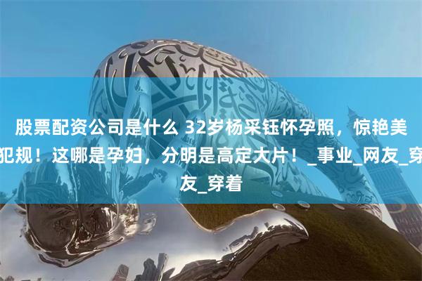股票配资公司是什么 32岁杨采钰怀孕照，惊艳美到犯规！这哪是孕妇，分明是高定大片！_事业_网友_穿着