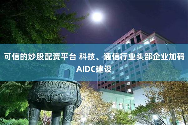 可信的炒股配资平台 科技、通信行业头部企业加码AIDC建设