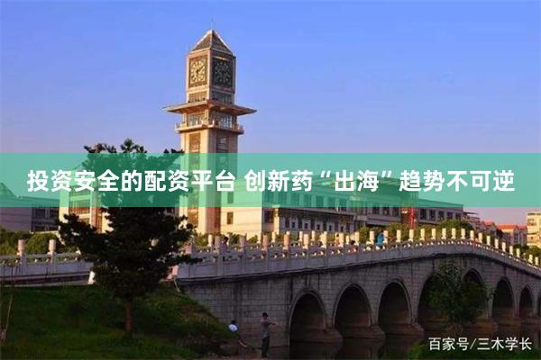 投资安全的配资平台 创新药“出海”趋势不可逆