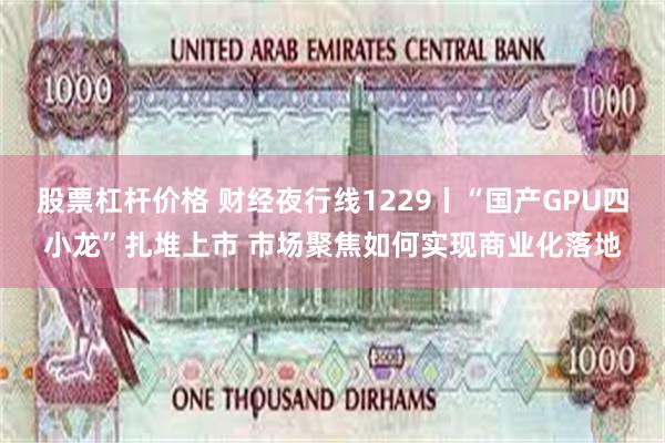 股票杠杆价格 财经夜行线1229丨“国产GPU四小龙”扎堆上市 市场聚焦如何实现商业化落地